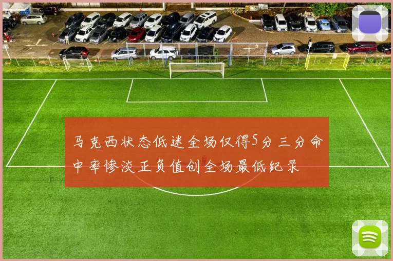 马克西状态低迷全场仅得5分三分命中率惨淡正负值创全场最低纪录
