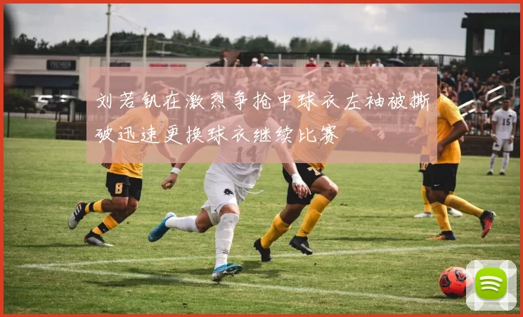 刘若钒在激烈争抢中球衣左袖被撕破迅速更换球衣继续比赛