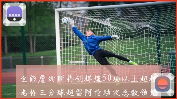 全能詹姆斯再创辉煌50场以上超越老将三分球超雷阿伦助攻总数领先隆多
