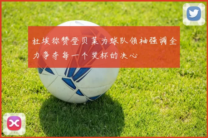 杜埃称赞登贝莱为球队领袖强调全力争夺每一个奖杯的决心