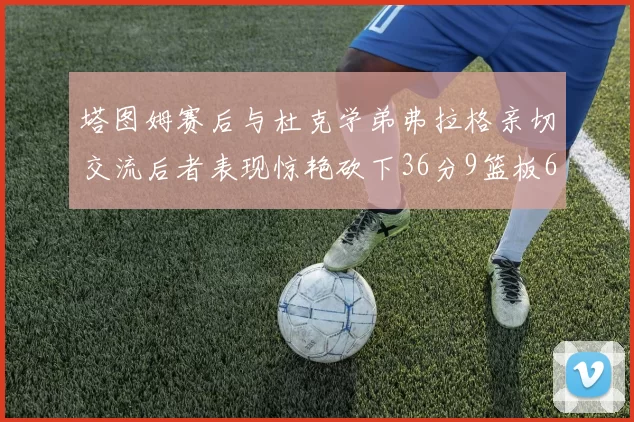 塔图姆赛后与杜克学弟弗拉格亲切交流后者表现惊艳砍下36分9篮板6助攻